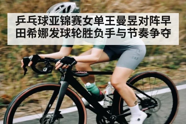 乒乓球亚锦赛女单王曼昱对阵早田希娜发球轮胜负手与节奏争夺