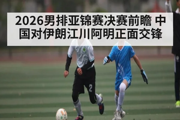 2026男排亚锦赛决赛前瞻 中国对伊朗江川阿明正面交锋